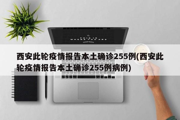 西安此轮疫情报告本土确诊255例(西安此轮疫情报告本土确诊255例病例)
