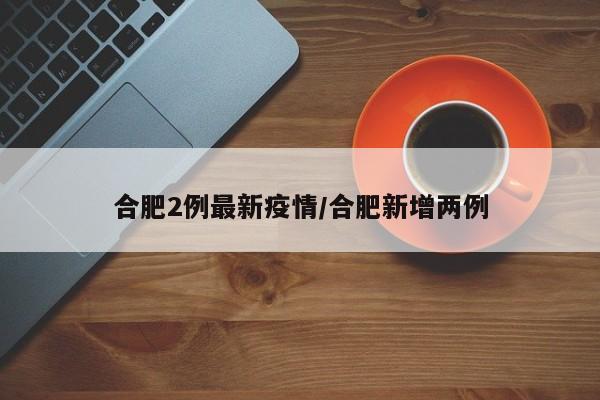 合肥2例最新疫情/合肥新增两例