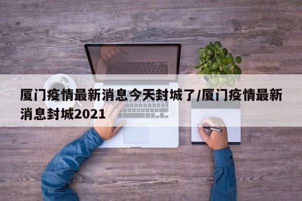 厦门疫情最新消息今天封城了/厦门疫情最新消息封城2021