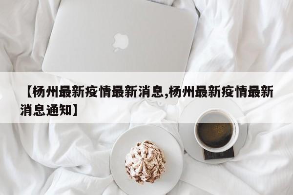 【杨州最新疫情最新消息,杨州最新疫情最新消息通知】