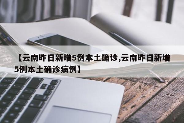 【云南昨日新增5例本土确诊,云南昨日新增5例本土确诊病例】