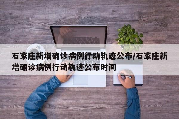 石家庄新增确诊病例行动轨迹公布/石家庄新增确诊病例行动轨迹公布时间