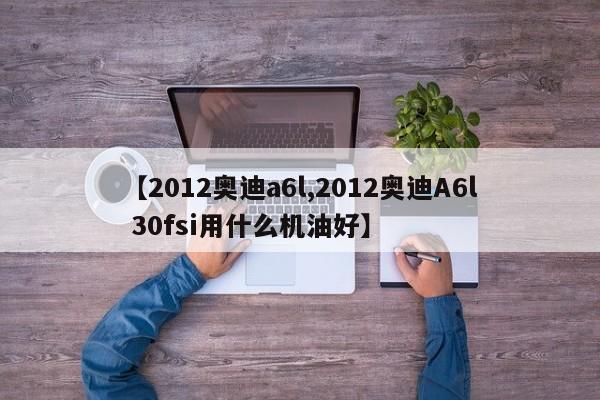 【2012奥迪a6l,2012奥迪A6l 30fsi用什么机油好】