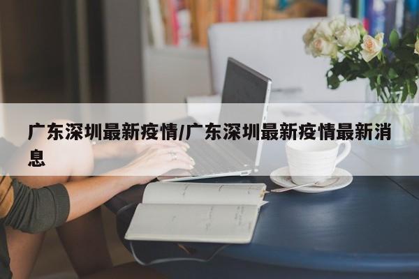 广东深圳最新疫情/广东深圳最新疫情最新消息