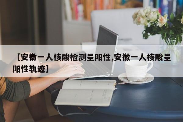 【安徽一人核酸检测呈阳性,安徽一人核酸呈阳性轨迹】