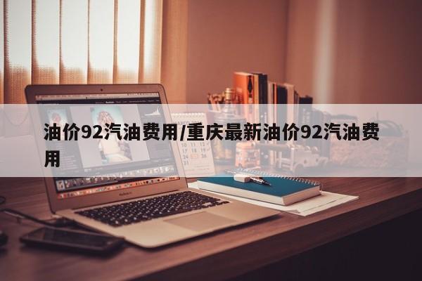 油价92汽油费用/重庆最新油价92汽油费用