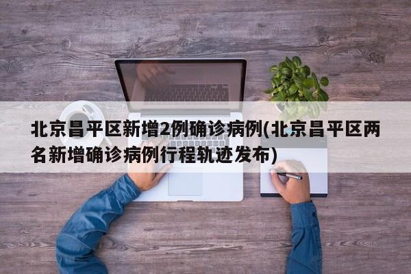 北京昌平区新增2例确诊病例(北京昌平区两名新增确诊病例行程轨迹发布)