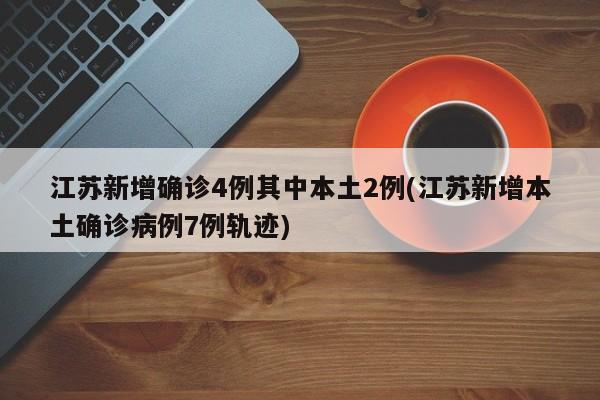 江苏新增确诊4例其中本土2例(江苏新增本土确诊病例7例轨迹)