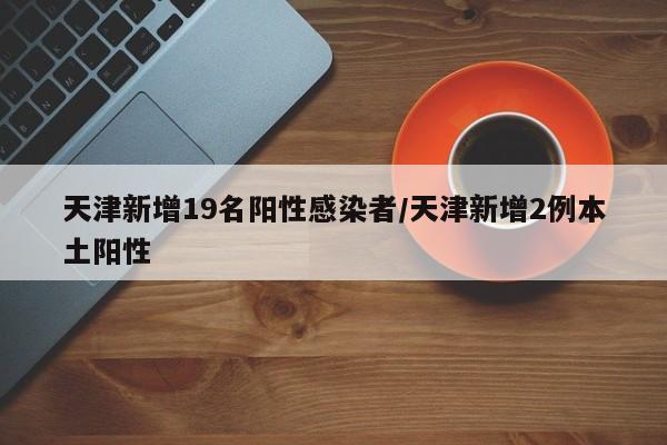 天津新增19名阳性感染者/天津新增2例本土阳性