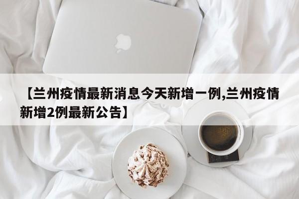 【兰州疫情最新消息今天新增一例,兰州疫情新增2例最新公告】