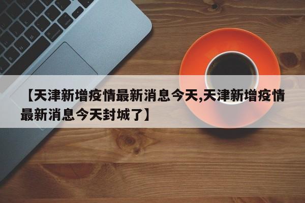 【天津新增疫情最新消息今天,天津新增疫情最新消息今天封城了】