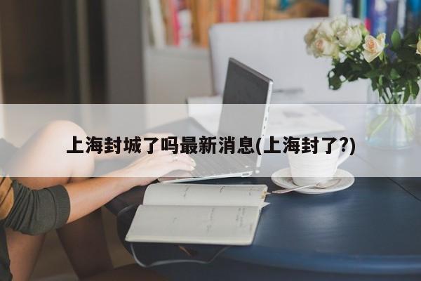 上海封城了吗最新消息(上海封了?)