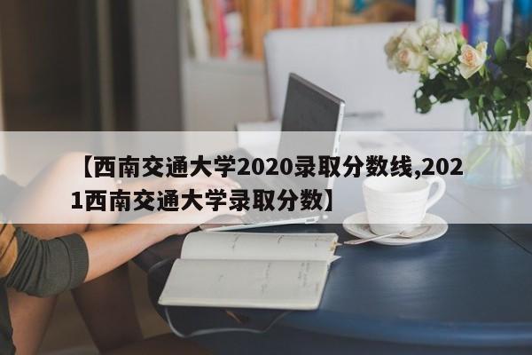 【西南交通大学2020录取分数线,2021西南交通大学录取分数】