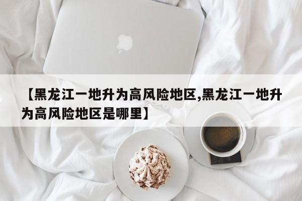 【黑龙江一地升为高风险地区,黑龙江一地升为高风险地区是哪里】