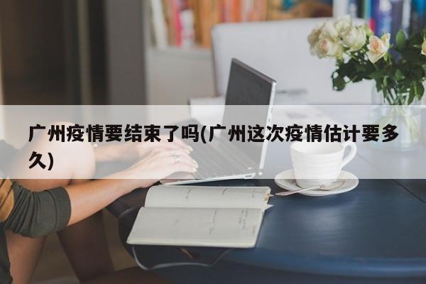 广州疫情要结束了吗(广州这次疫情估计要多久)