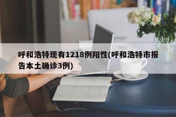 呼和浩特现有1218例阳性(呼和浩特市报告本土确诊3例)