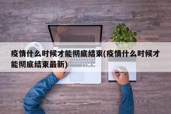疫情什么时候才能彻底结束(疫情什么时候才能彻底结束最新)