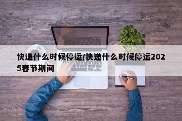 快递什么时候停运/快递什么时候停运2025春节期间