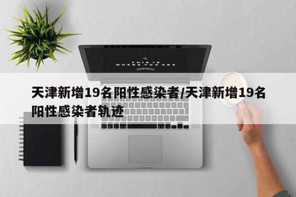 天津新增19名阳性感染者/天津新增19名阳性感染者轨迹