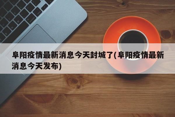 阜阳疫情最新消息今天封城了(阜阳疫情最新消息今天发布)