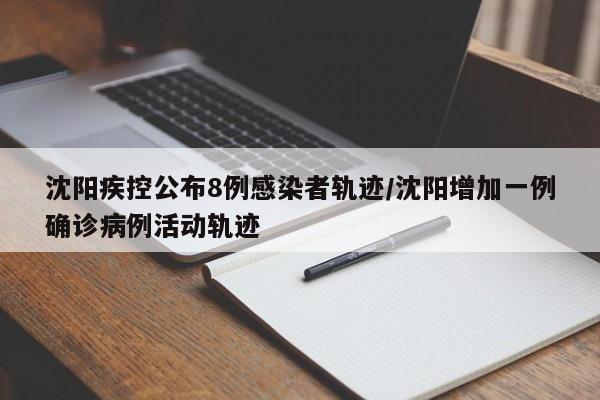 沈阳疾控公布8例感染者轨迹/沈阳增加一例确诊病例活动轨迹