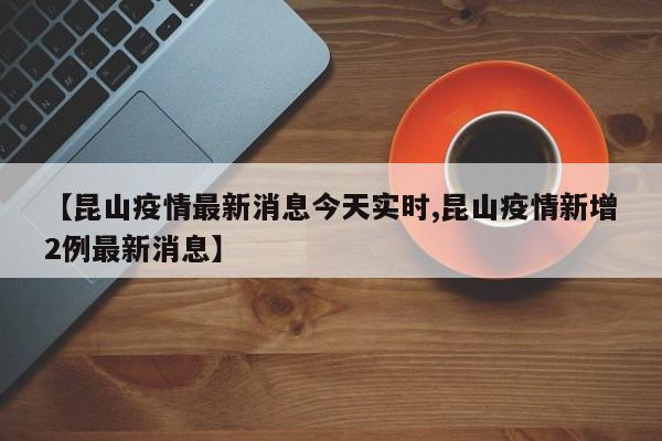 【昆山疫情最新消息今天实时,昆山疫情新增2例最新消息】