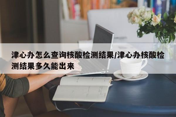 津心办怎么查询核酸检测结果/津心办核酸检测结果多久能出来