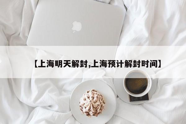 【上海明天解封,上海预计解封时间】