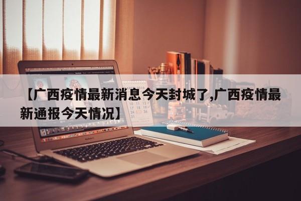 【广西疫情最新消息今天封城了,广西疫情最新通报今天情况】