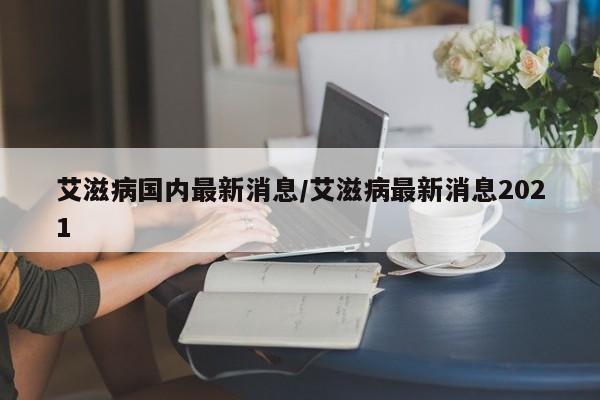 艾滋病国内最新消息/艾滋病最新消息2021