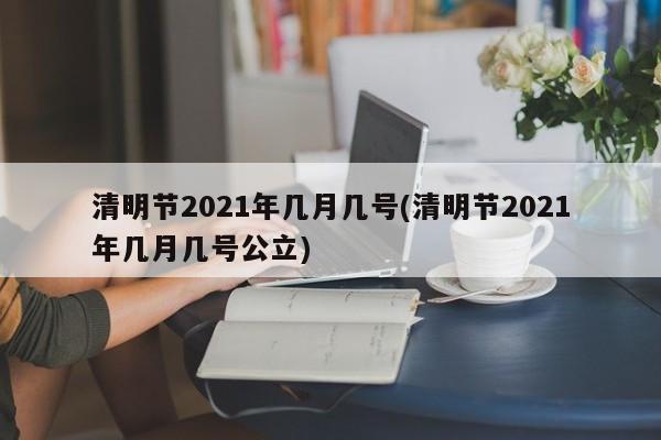 清明节2021年几月几号(清明节2021年几月几号公立)