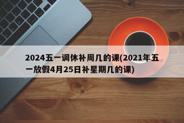 2024五一调休补周几的课(2021年五一放假4月25日补星期几的课)