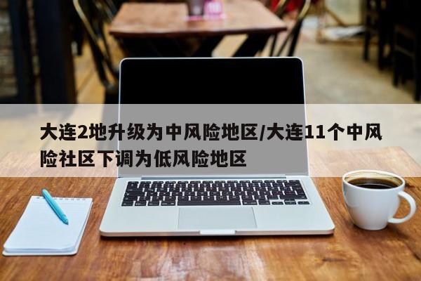 大连2地升级为中风险地区/大连11个中风险社区下调为低风险地区