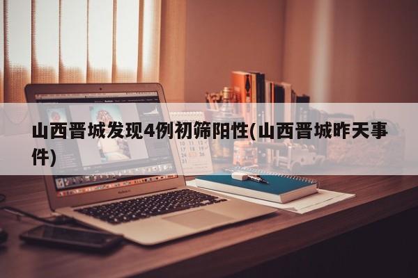 山西晋城发现4例初筛阳性(山西晋城昨天事件)