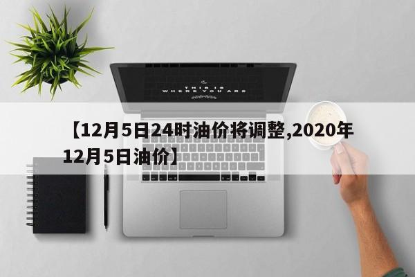 【12月5日24时油价将调整,2020年12月5日油价】