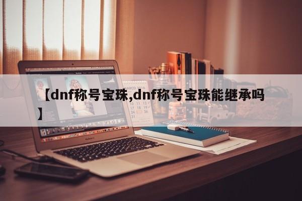 【dnf称号宝珠,dnf称号宝珠能继承吗】