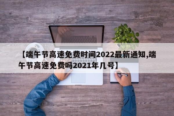 【端午节高速免费时间2022最新通知,端午节高速免费吗2021年几号】
