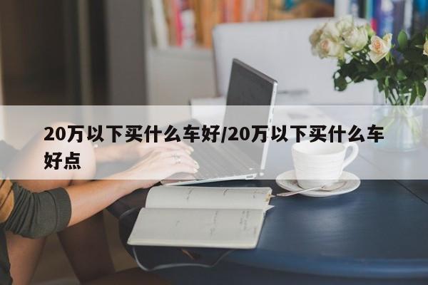 20万以下买什么车好/20万以下买什么车好点