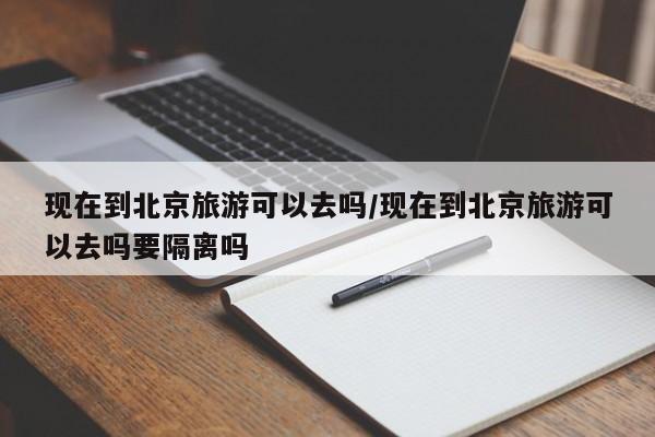 现在到北京旅游可以去吗/现在到北京旅游可以去吗要隔离吗