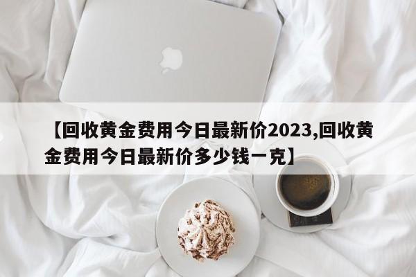 【回收黄金费用今日最新价2023,回收黄金费用今日最新价多少钱一克】