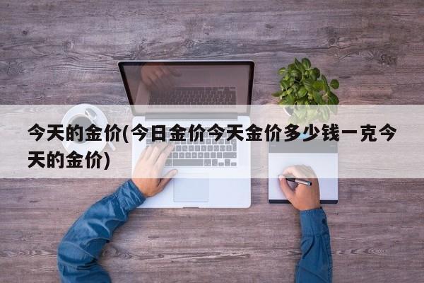 今天的金价(今日金价今天金价多少钱一克今天的金价)