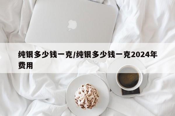 纯银多少钱一克/纯银多少钱一克2024年费用