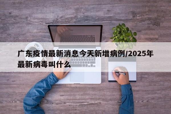 广东疫情最新消息今天新增病例/2025年最新病毒叫什么