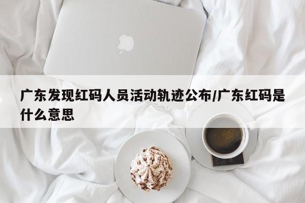 广东发现红码人员活动轨迹公布/广东红码是什么意思