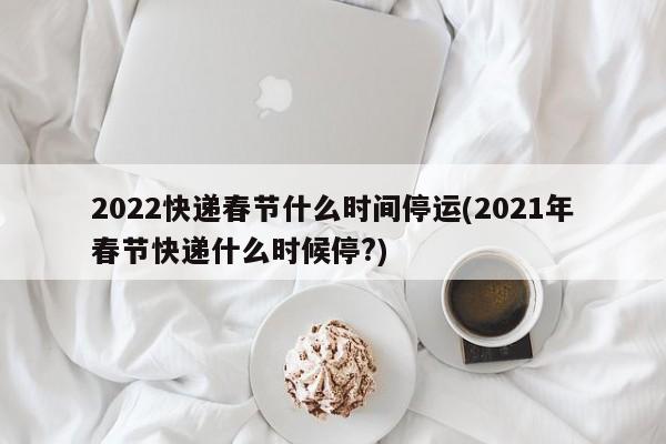 2022快递春节什么时间停运(2021年春节快递什么时候停?)