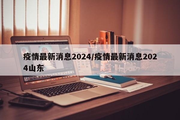 疫情最新消息2024/疫情最新消息2024山东
