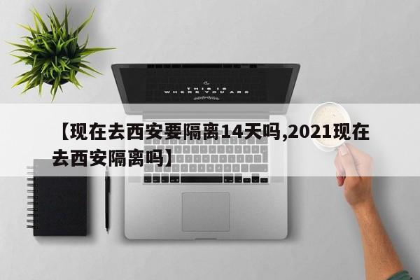 【现在去西安要隔离14天吗,2021现在去西安隔离吗】