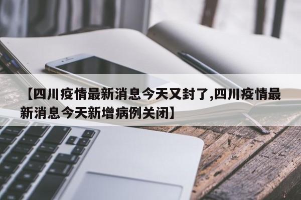 【四川疫情最新消息今天又封了,四川疫情最新消息今天新增病例关闭】