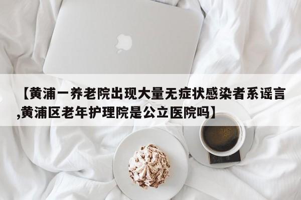 【黄浦一养老院出现大量无症状感染者系谣言,黄浦区老年护理院是公立医院吗】