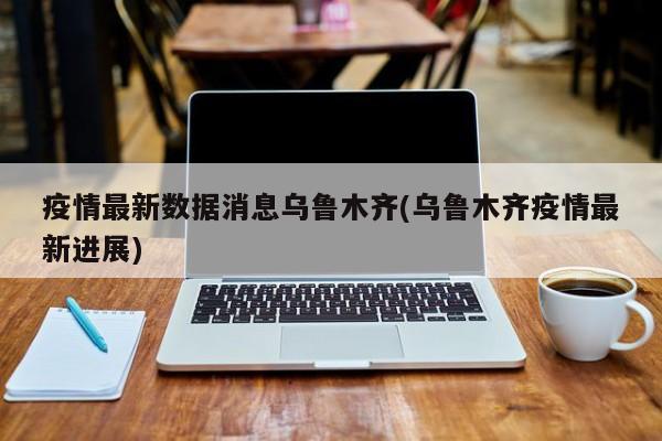 疫情最新数据消息乌鲁木齐(乌鲁木齐疫情最新进展)